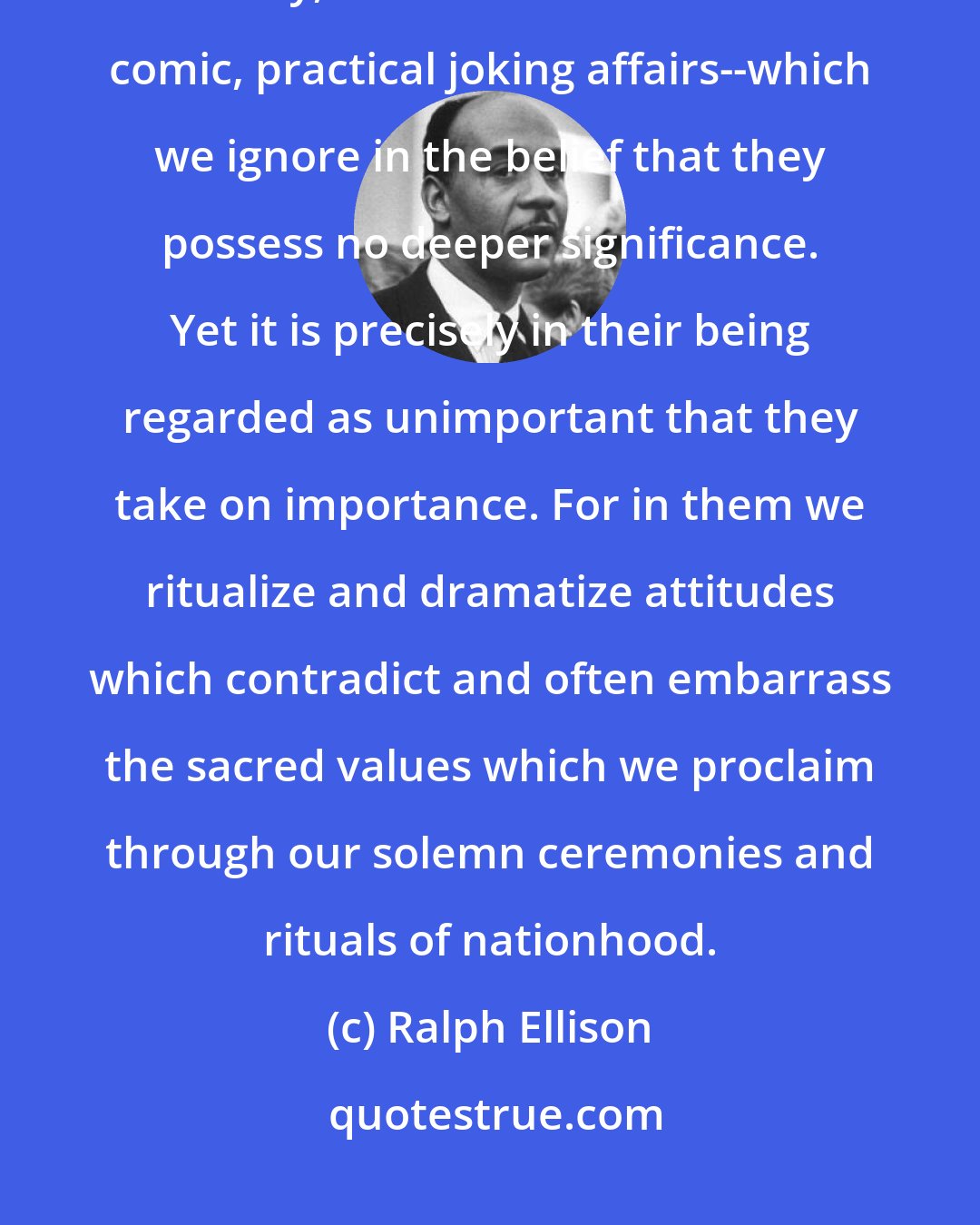 Ralph Ellison: Many of the rites of passage, those rituals of growing up found in our society, are in the form of such comic, practical joking affairs--which we ignore in the belief that they possess no deeper significance. Yet it is precisely in their being regarded as unimportant that they take on importance. For in them we ritualize and dramatize attitudes which contradict and often embarrass the sacred values which we proclaim through our solemn ceremonies and rituals of nationhood.