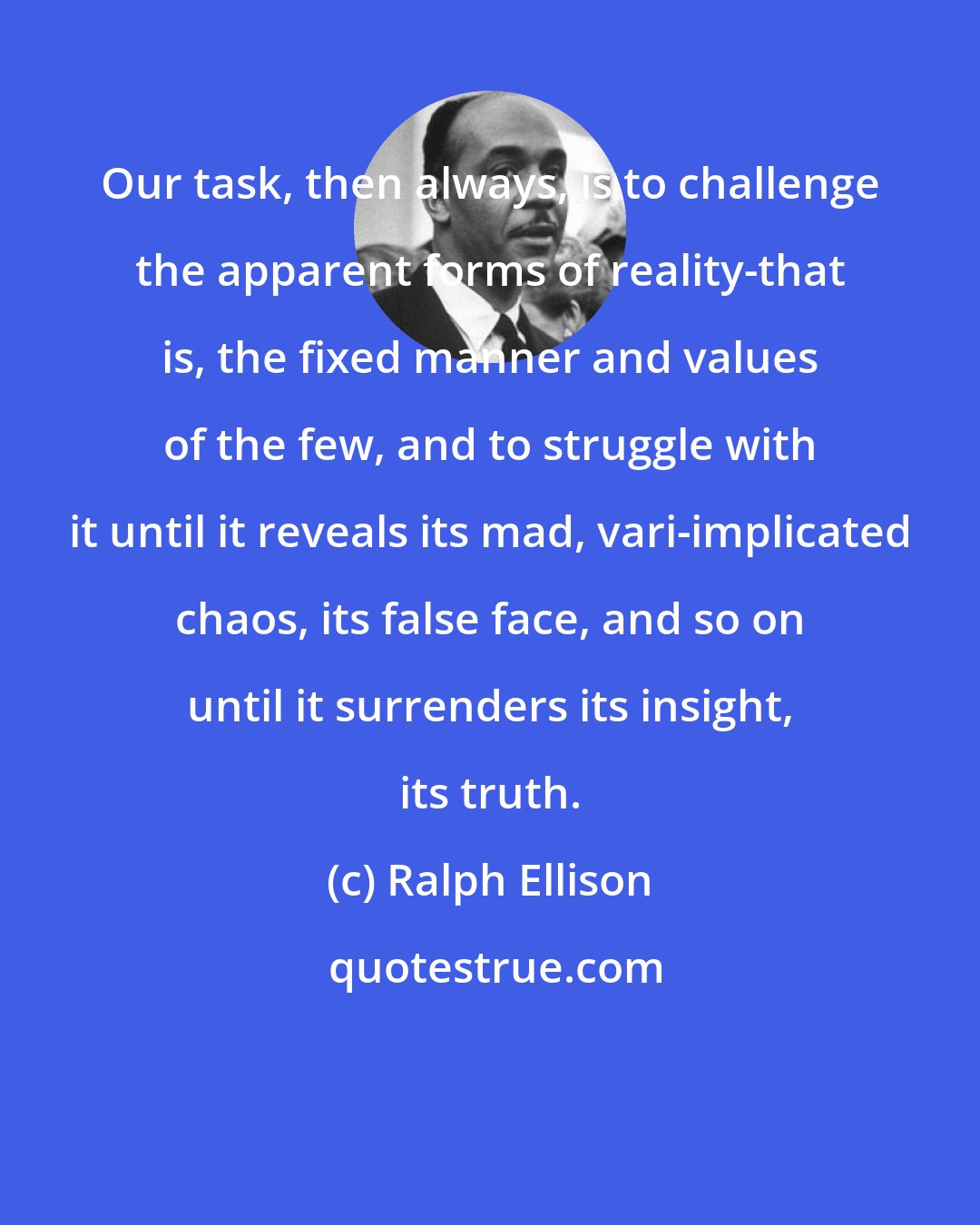 Ralph Ellison: Our task, then always, is to challenge the apparent forms of reality-that is, the fixed manner and values of the few, and to struggle with it until it reveals its mad, vari-implicated chaos, its false face, and so on until it surrenders its insight, its truth.