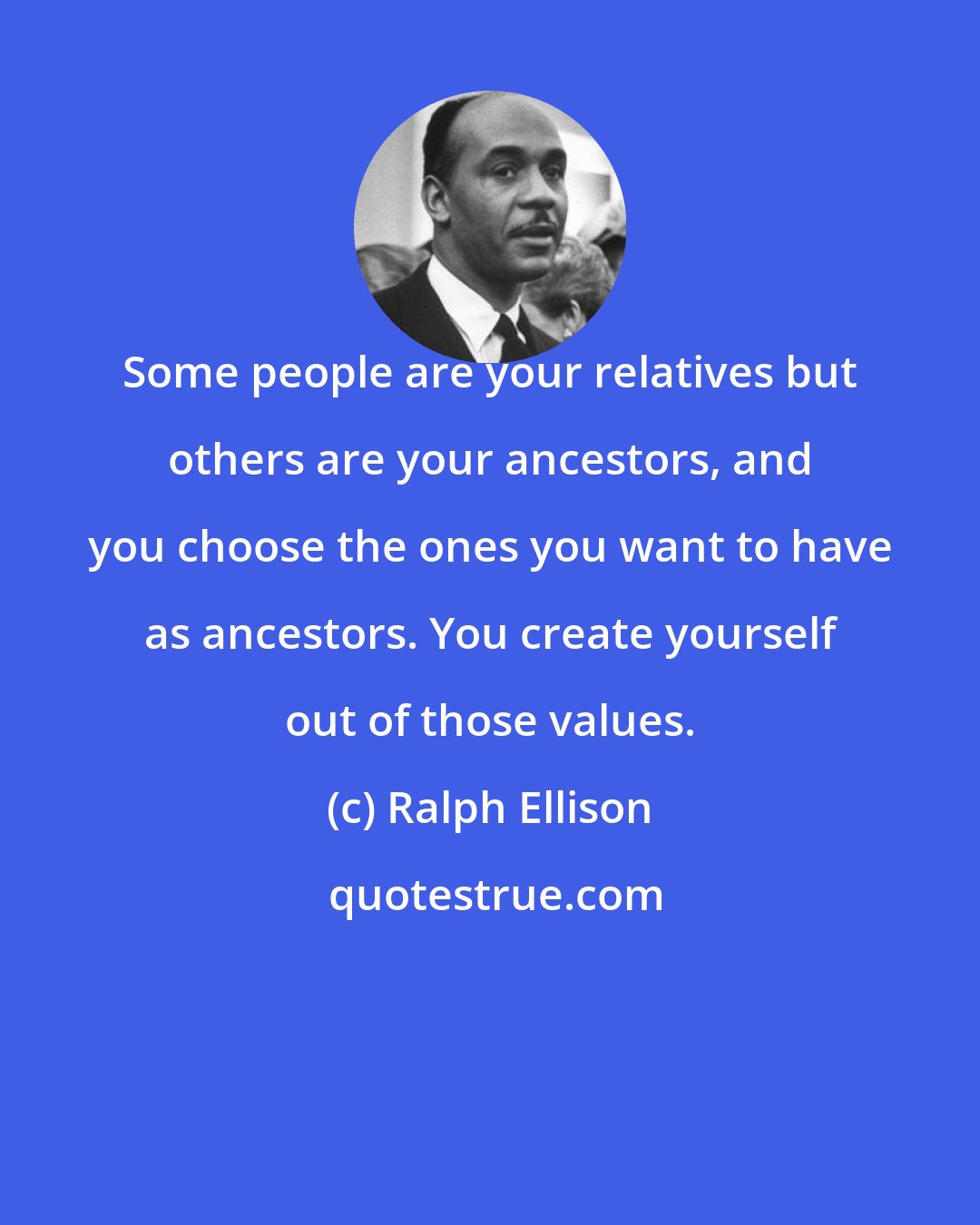 Ralph Ellison: Some people are your relatives but others are your ancestors, and you choose the ones you want to have as ancestors. You create yourself out of those values.