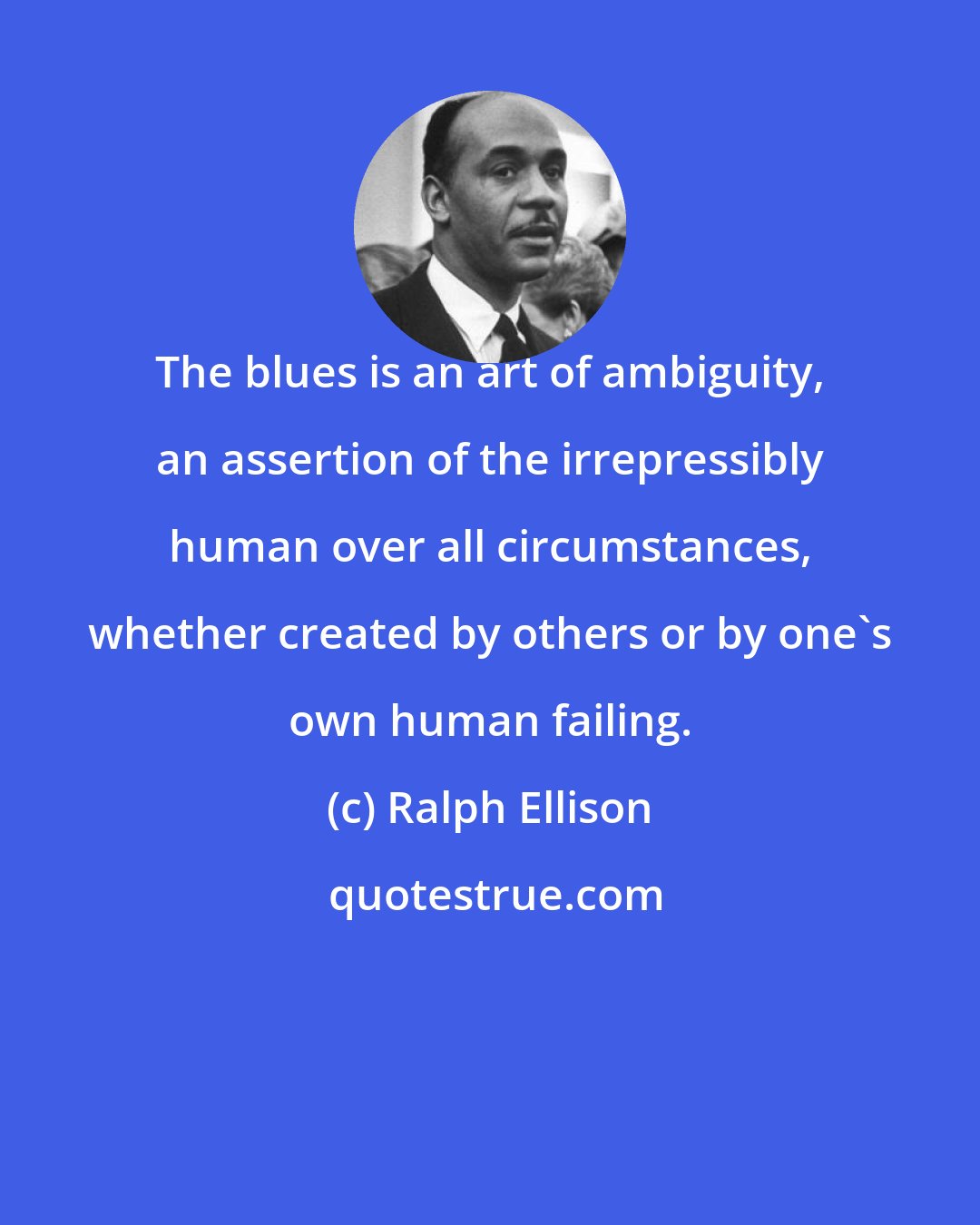 Ralph Ellison: The blues is an art of ambiguity, an assertion of the irrepressibly human over all circumstances, whether created by others or by one's own human failing.