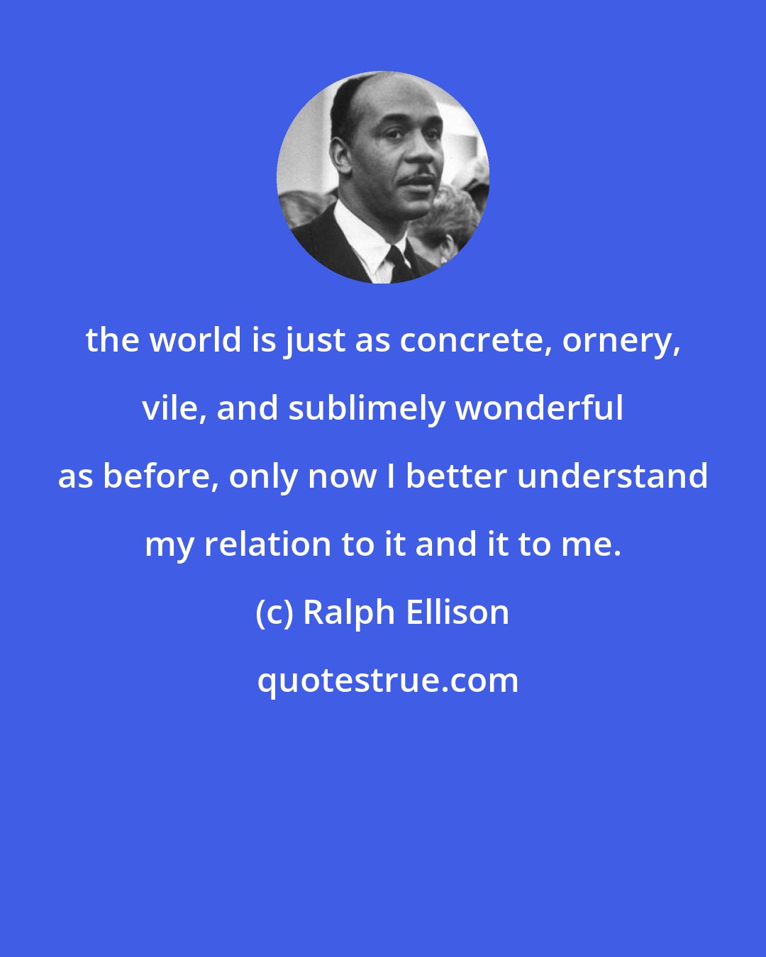 Ralph Ellison: the world is just as concrete, ornery, vile, and sublimely wonderful as before, only now I better understand my relation to it and it to me.