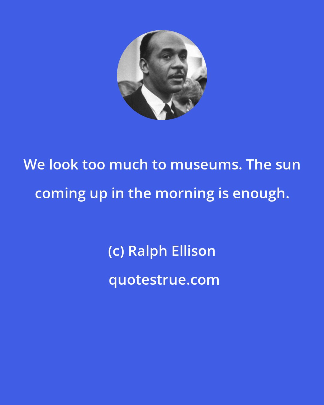 Ralph Ellison: We look too much to museums. The sun coming up in the morning is enough.