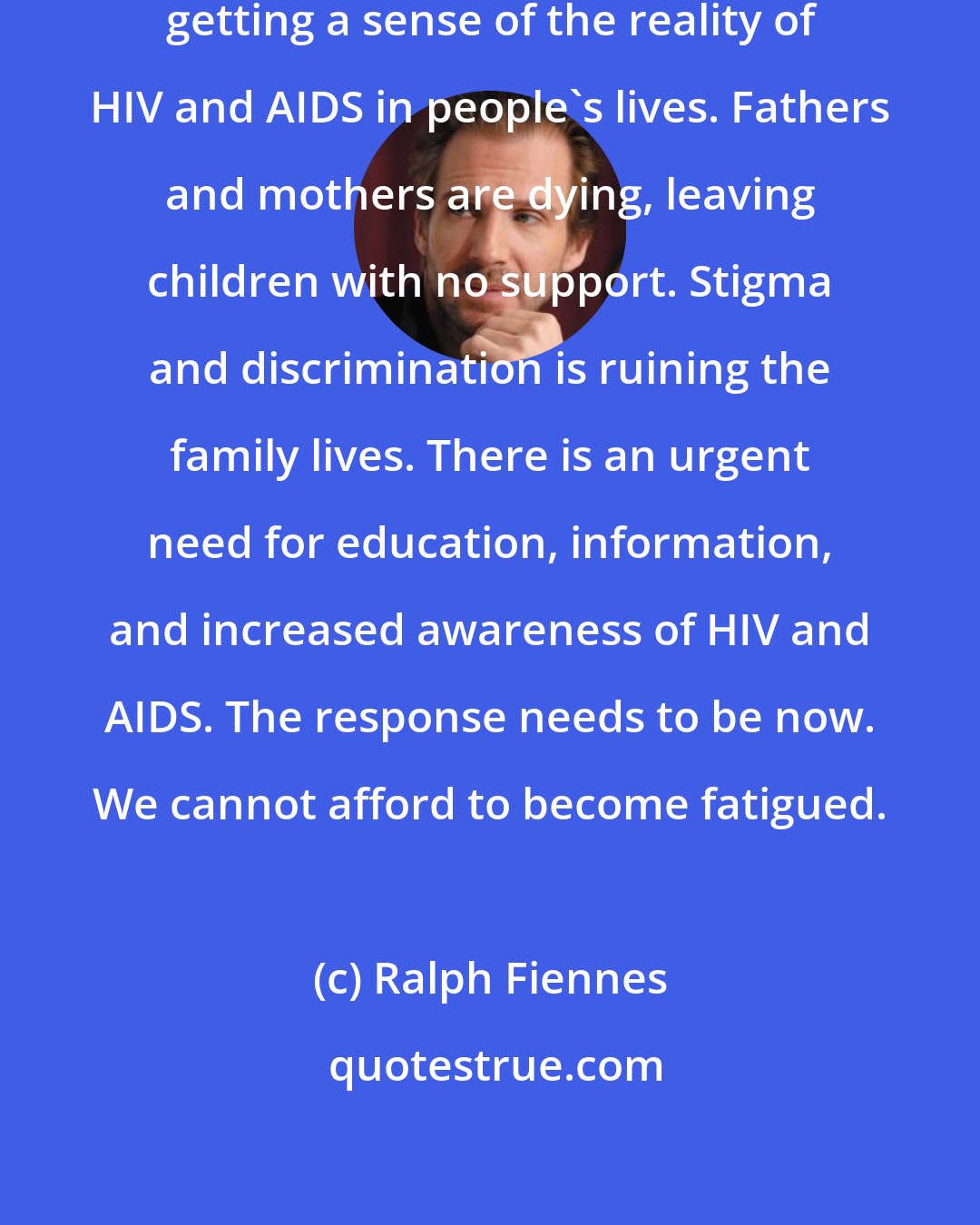 Ralph Fiennes: I spent the past week here in India getting a sense of the reality of HIV and AIDS in people's lives. Fathers and mothers are dying, leaving children with no support. Stigma and discrimination is ruining the family lives. There is an urgent need for education, information, and increased awareness of HIV and AIDS. The response needs to be now. We cannot afford to become fatigued.