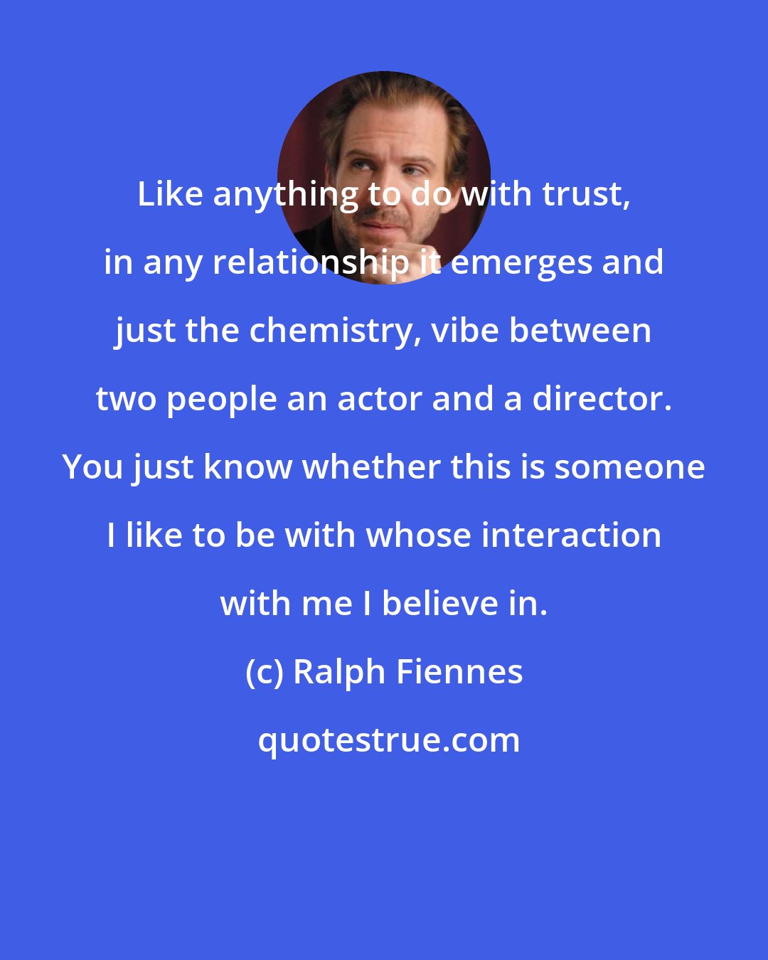 Ralph Fiennes: Like anything to do with trust, in any relationship it emerges and just the chemistry, vibe between two people an actor and a director. You just know whether this is someone I like to be with whose interaction with me I believe in.