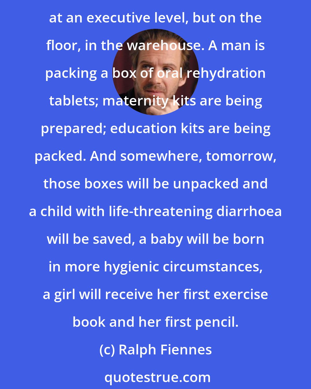 Ralph Fiennes: News reports can overwhelm us. We can be appalled, we can sympathise. But what is hard to grasp is the sense that, at this moment, people are working, organising - not just at an executive level, but on the floor, in the warehouse. A man is packing a box of oral rehydration tablets; maternity kits are being prepared; education kits are being packed. And somewhere, tomorrow, those boxes will be unpacked and a child with life-threatening diarrhoea will be saved, a baby will be born in more hygienic circumstances, a girl will receive her first exercise book and her first pencil.