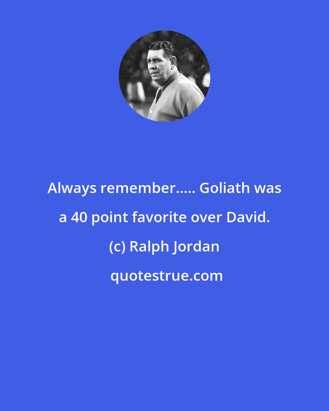 Ralph Jordan: Always remember..... Goliath was a 40 point favorite over David.