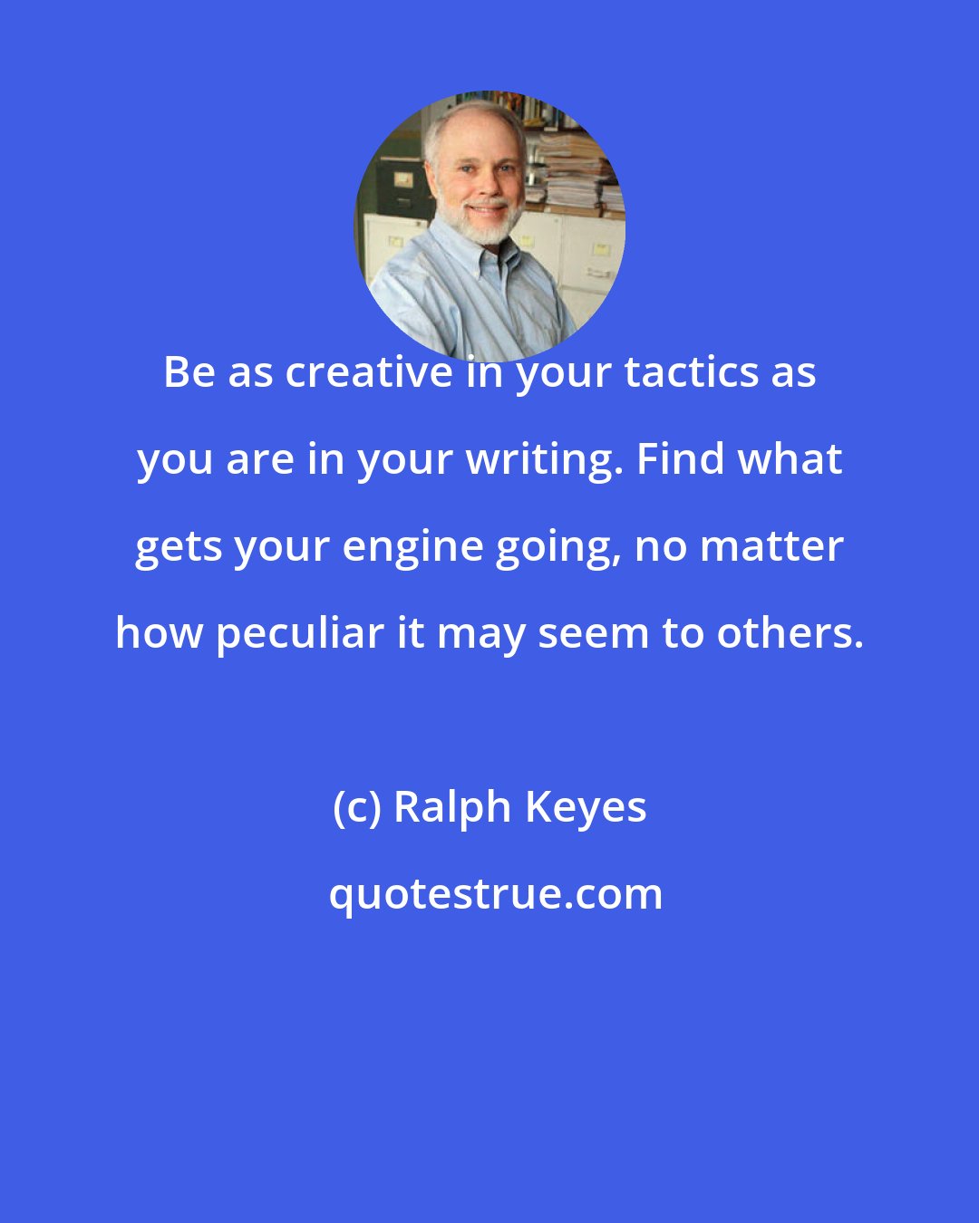 Ralph Keyes: Be as creative in your tactics as you are in your writing. Find what gets your engine going, no matter how peculiar it may seem to others.