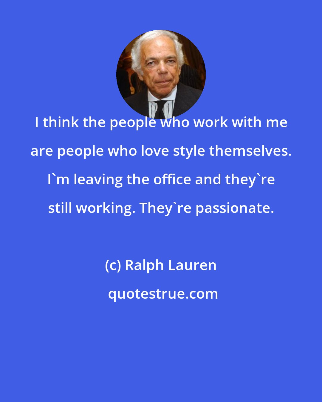 Ralph Lauren: I think the people who work with me are people who love style themselves. I'm leaving the office and they're still working. They're passionate.