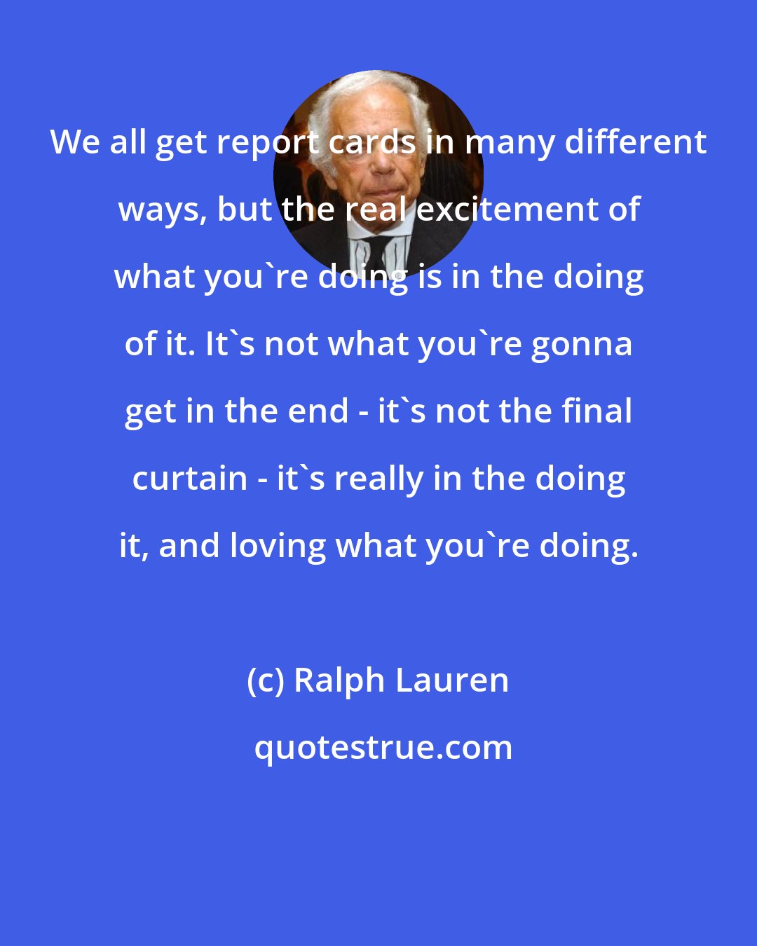 Ralph Lauren: We all get report cards in many different ways, but the real excitement of what you're doing is in the doing of it. It's not what you're gonna get in the end - it's not the final curtain - it's really in the doing it, and loving what you're doing.