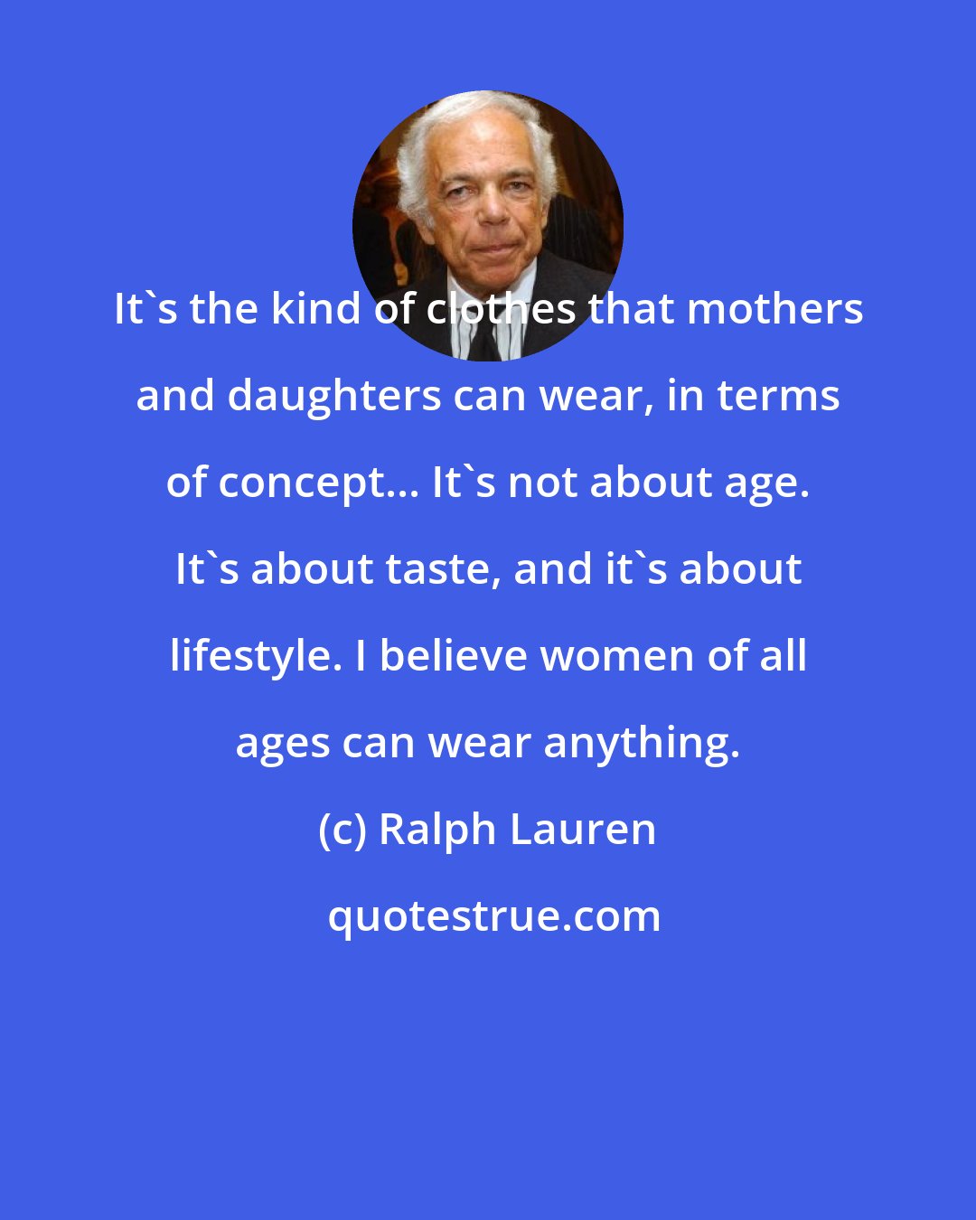 Ralph Lauren: It's the kind of clothes that mothers and daughters can wear, in terms of concept... It's not about age. It's about taste, and it's about lifestyle. I believe women of all ages can wear anything.