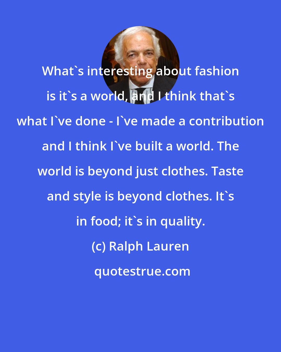 Ralph Lauren: What's interesting about fashion is it's a world, and I think that's what I've done - I've made a contribution and I think I've built a world. The world is beyond just clothes. Taste and style is beyond clothes. It's in food; it's in quality.