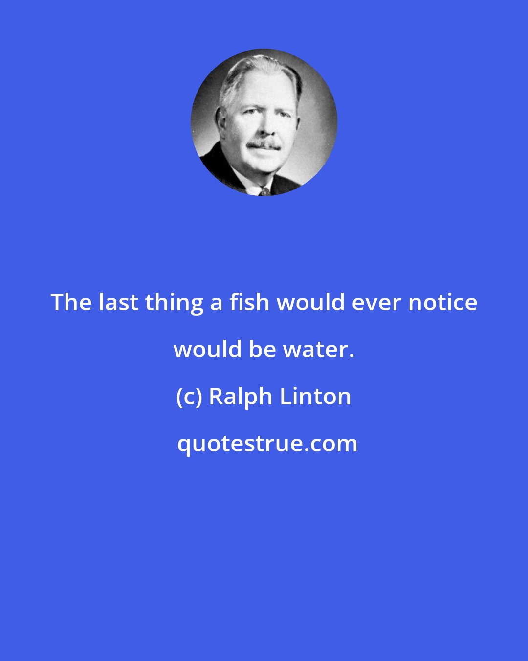 Ralph Linton: The last thing a fish would ever notice would be water.