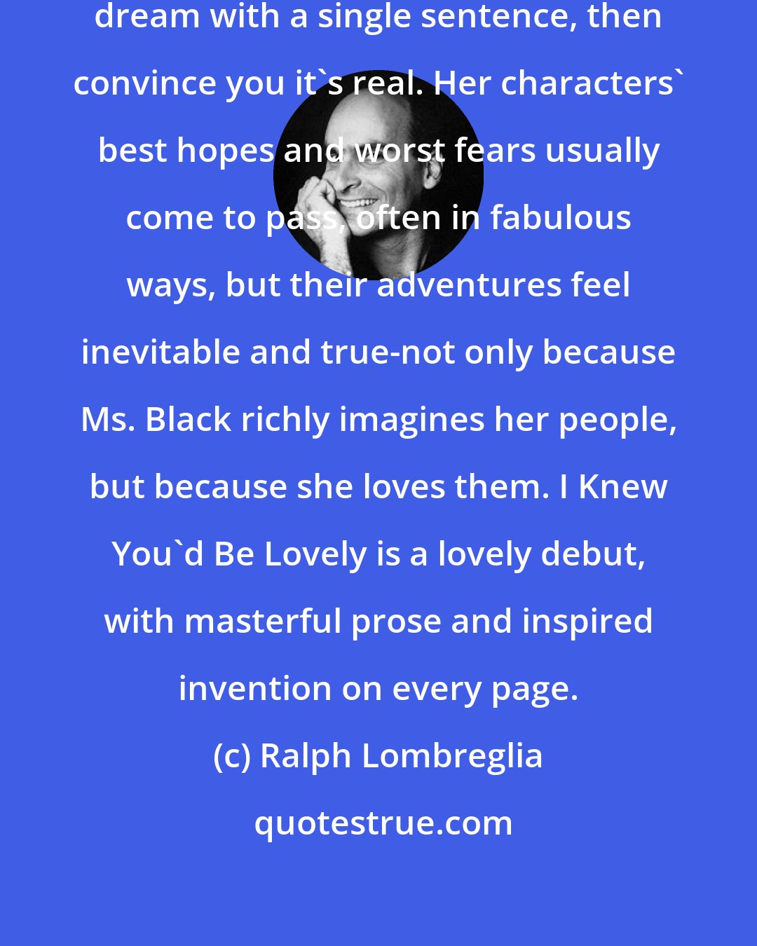 Ralph Lombreglia: Alethea Black can drop you into a dream with a single sentence, then convince you it's real. Her characters' best hopes and worst fears usually come to pass, often in fabulous ways, but their adventures feel inevitable and true-not only because Ms. Black richly imagines her people, but because she loves them. I Knew You'd Be Lovely is a lovely debut, with masterful prose and inspired invention on every page.