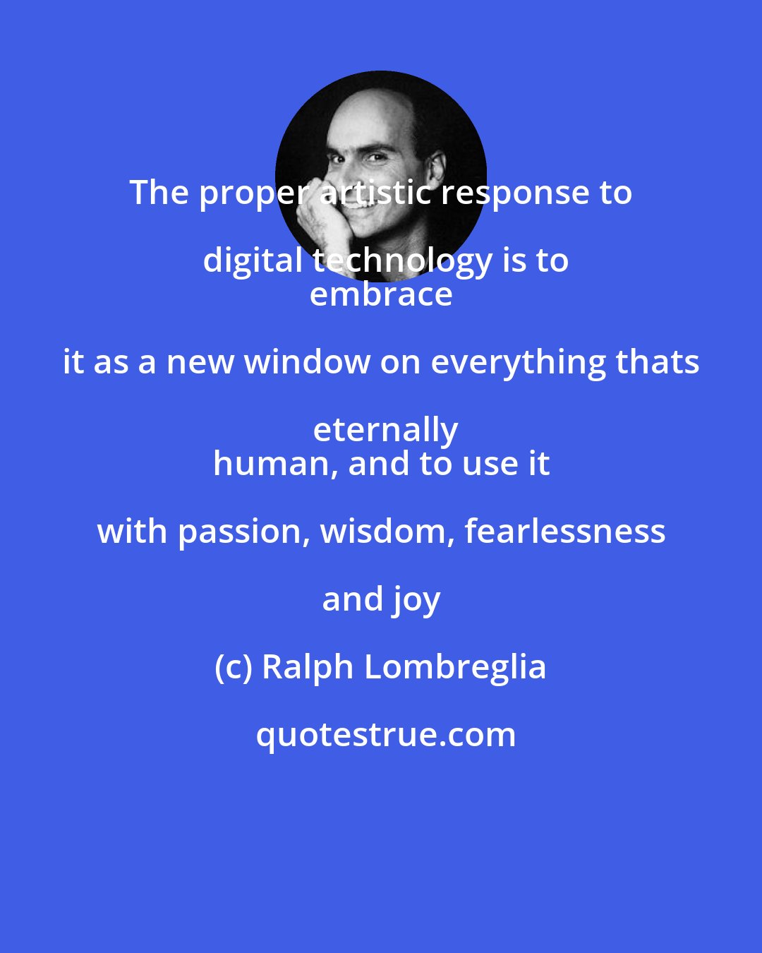 Ralph Lombreglia: The proper artistic response to digital technology is to
 embrace it as a new window on everything thats eternally
 human, and to use it with passion, wisdom, fearlessness and joy