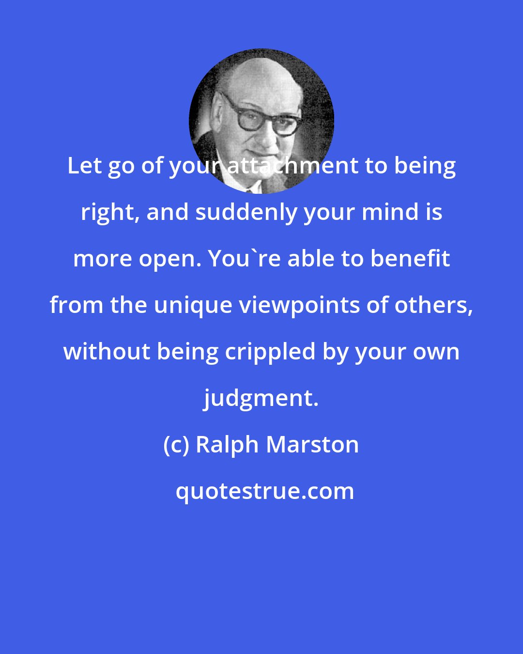 Ralph Marston: Let go of your attachment to being right, and suddenly your mind is more open. You're able to benefit from the unique viewpoints of others, without being crippled by your own judgment.