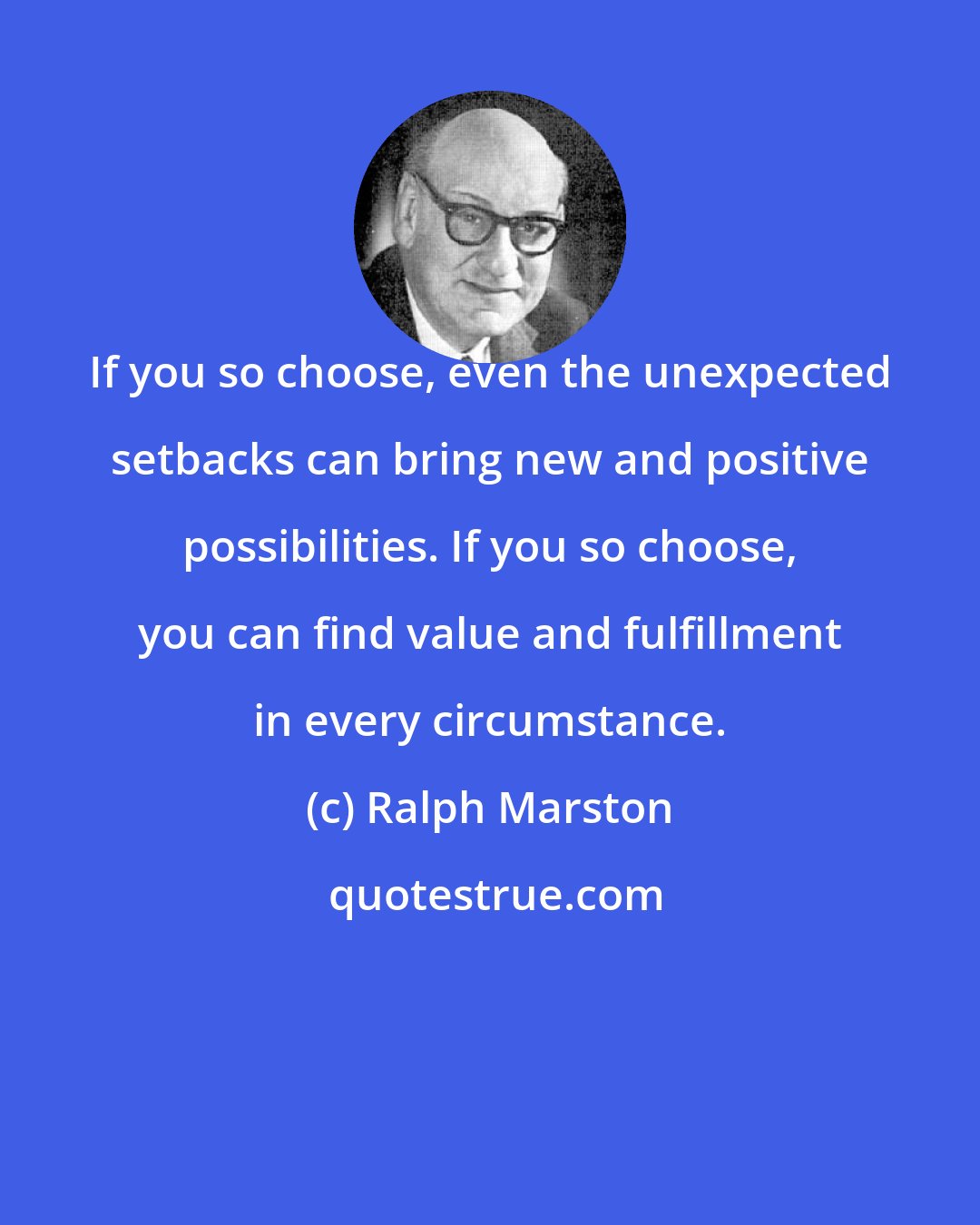 Ralph Marston: If you so choose, even the unexpected setbacks can bring new and positive possibilities. If you so choose, you can find value and fulfillment in every circumstance.