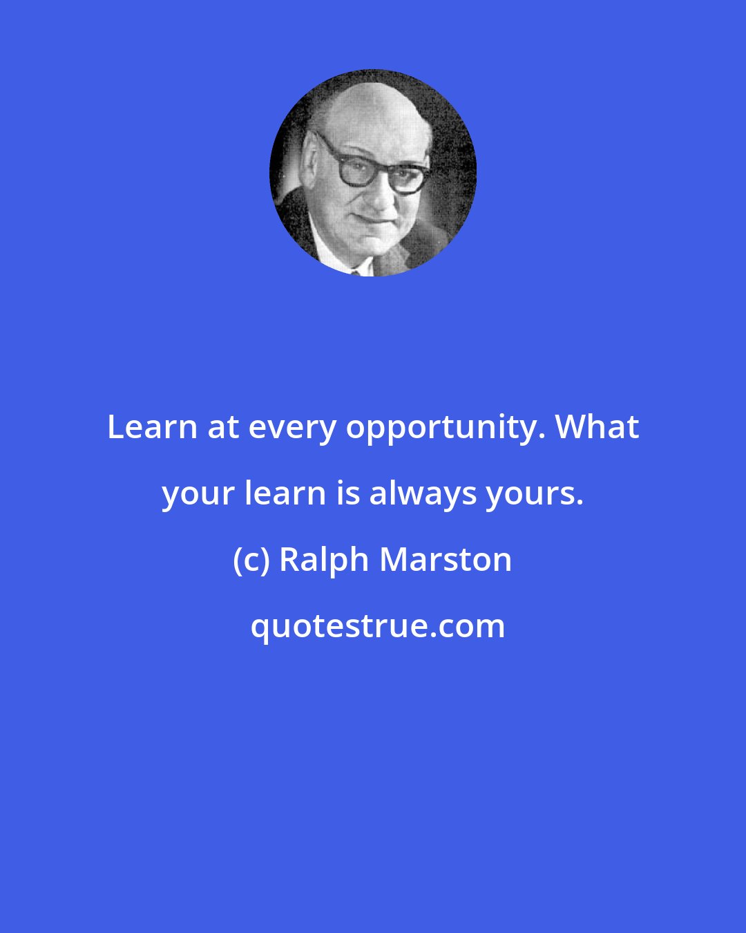 Ralph Marston: Learn at every opportunity. What your learn is always yours.