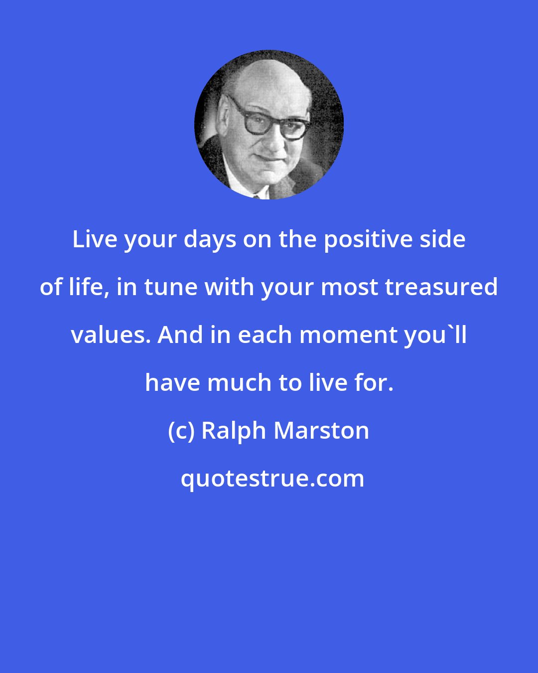 Ralph Marston: Live your days on the positive side of life, in tune with your most treasured values. And in each moment you'll have much to live for.