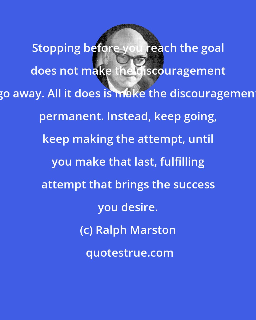 Ralph Marston: Stopping before you reach the goal does not make the discouragement go away. All it does is make the discouragement permanent. Instead, keep going, keep making the attempt, until you make that last, fulfilling attempt that brings the success you desire.