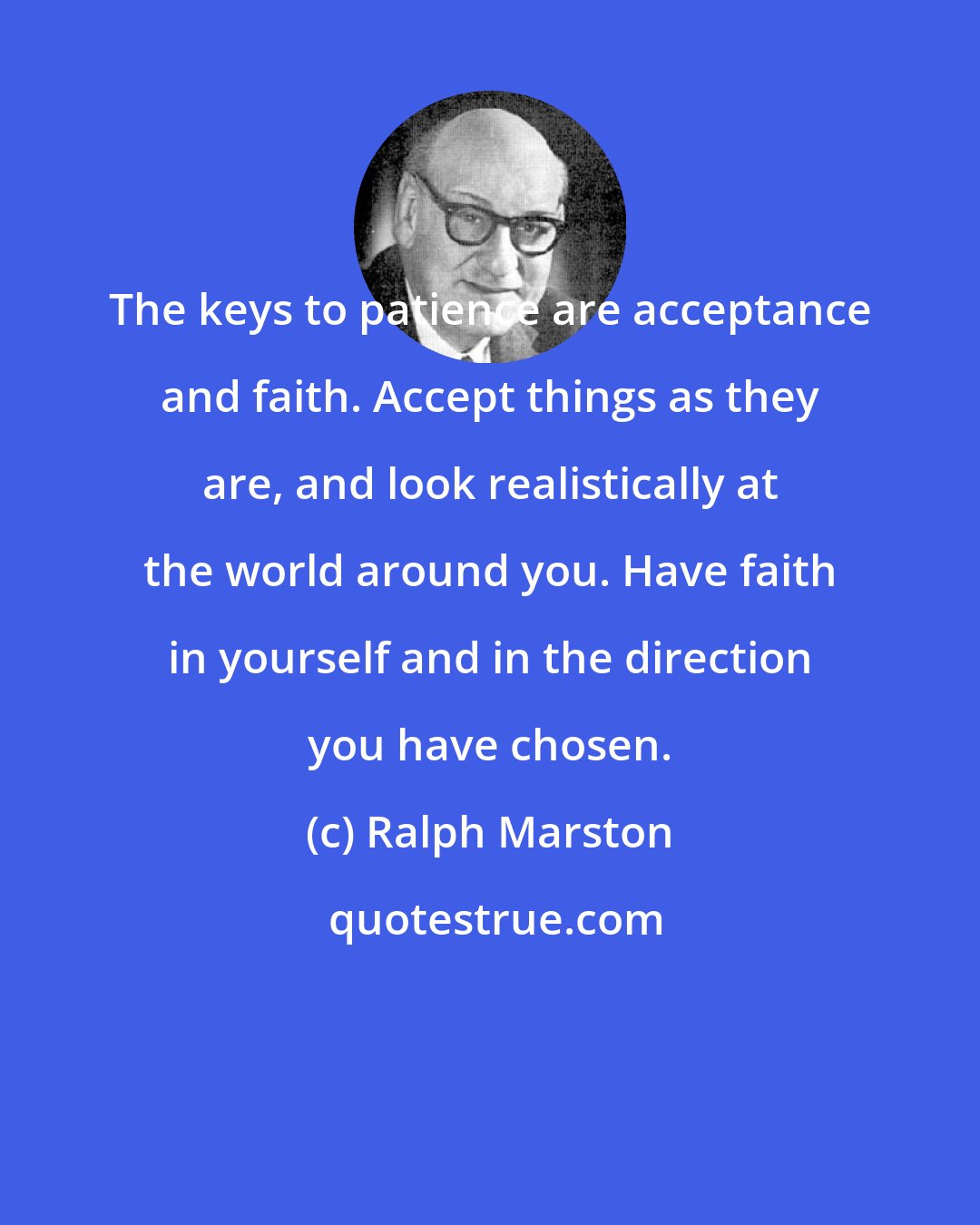 Ralph Marston: The keys to patience are acceptance and faith. Accept things as they are, and look realistically at the world around you. Have faith in yourself and in the direction you have chosen.