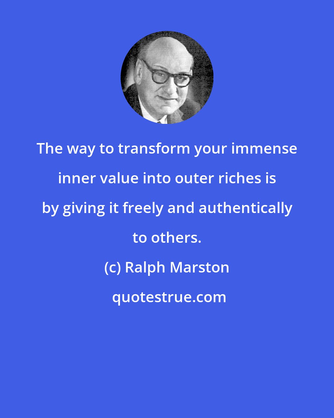 Ralph Marston: The way to transform your immense inner value into outer riches is by giving it freely and authentically to others.