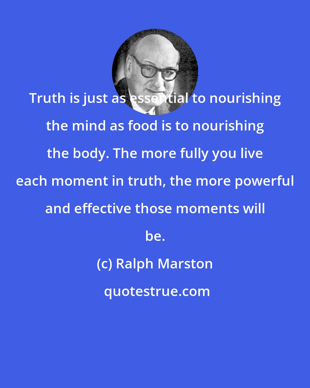 Ralph Marston: Truth is just as essential to nourishing the mind as food is to nourishing the body. The more fully you live each moment in truth, the more powerful and effective those moments will be.