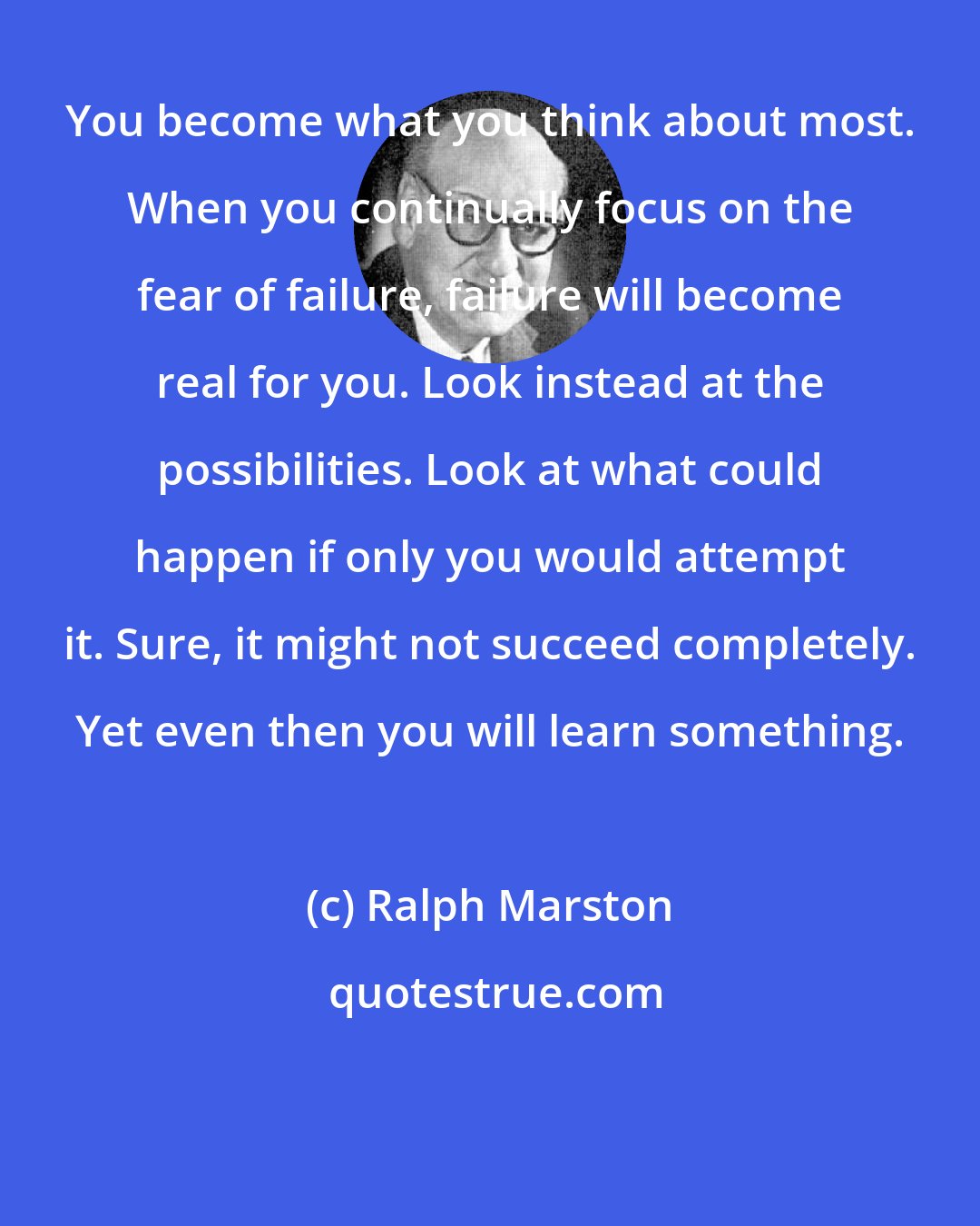 Ralph Marston: You become what you think about most. When you continually focus on the fear of failure, failure will become real for you. Look instead at the possibilities. Look at what could happen if only you would attempt it. Sure, it might not succeed completely. Yet even then you will learn something.
