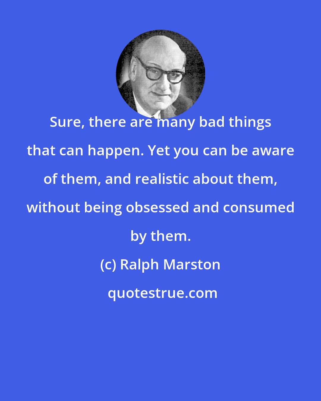 Ralph Marston: Sure, there are many bad things that can happen. Yet you can be aware of them, and realistic about them, without being obsessed and consumed by them.