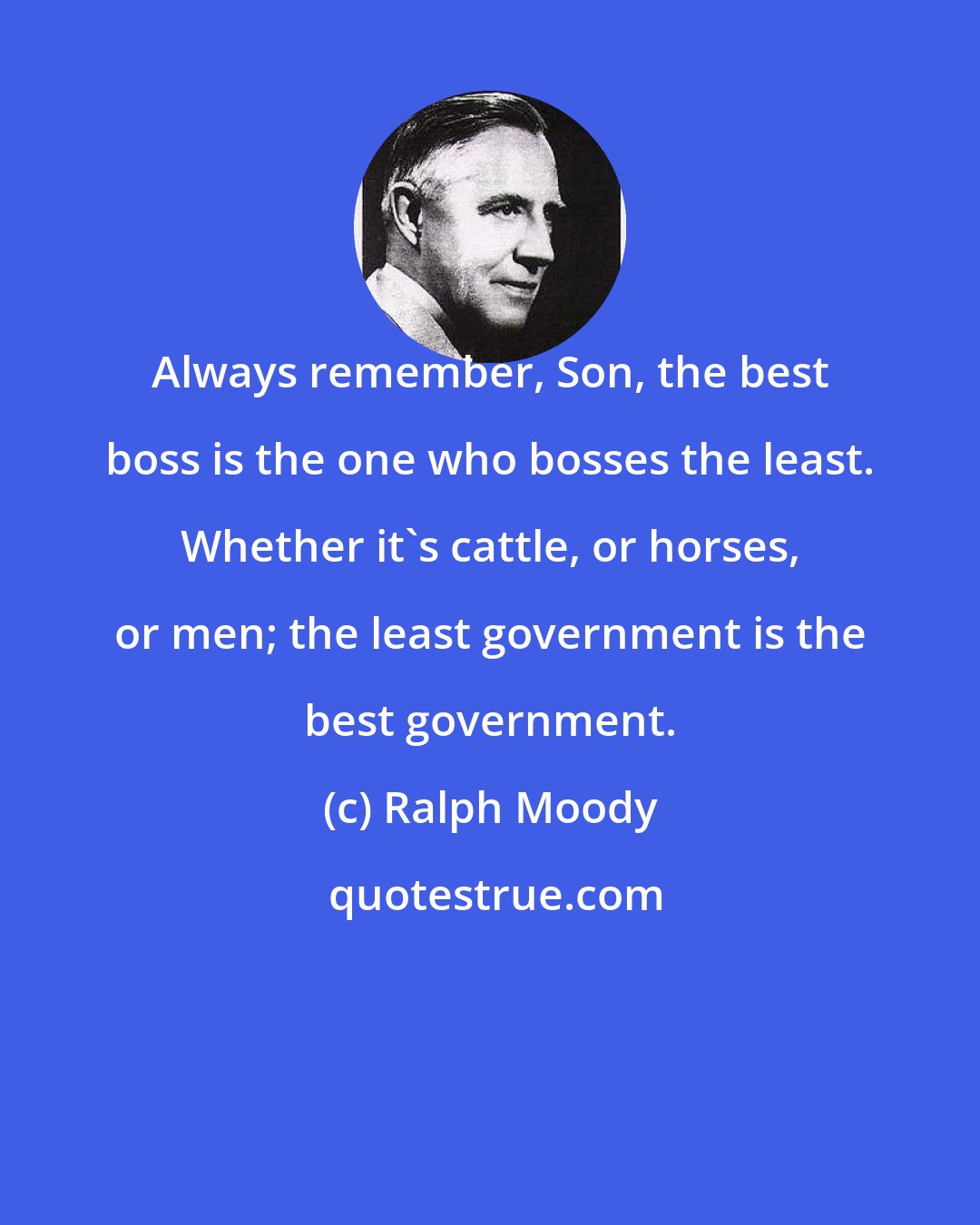 Ralph Moody: Always remember, Son, the best boss is the one who bosses the least. Whether it's cattle, or horses, or men; the least government is the best government.