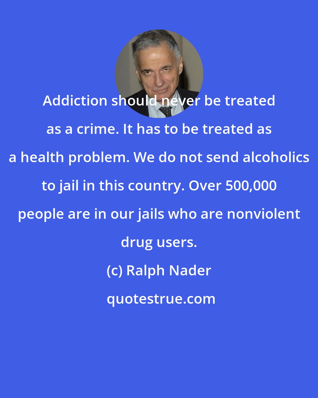Ralph Nader: Addiction should never be treated as a crime. It has to be treated as a health problem. We do not send alcoholics to jail in this country. Over 500,000 people are in our jails who are nonviolent drug users.
