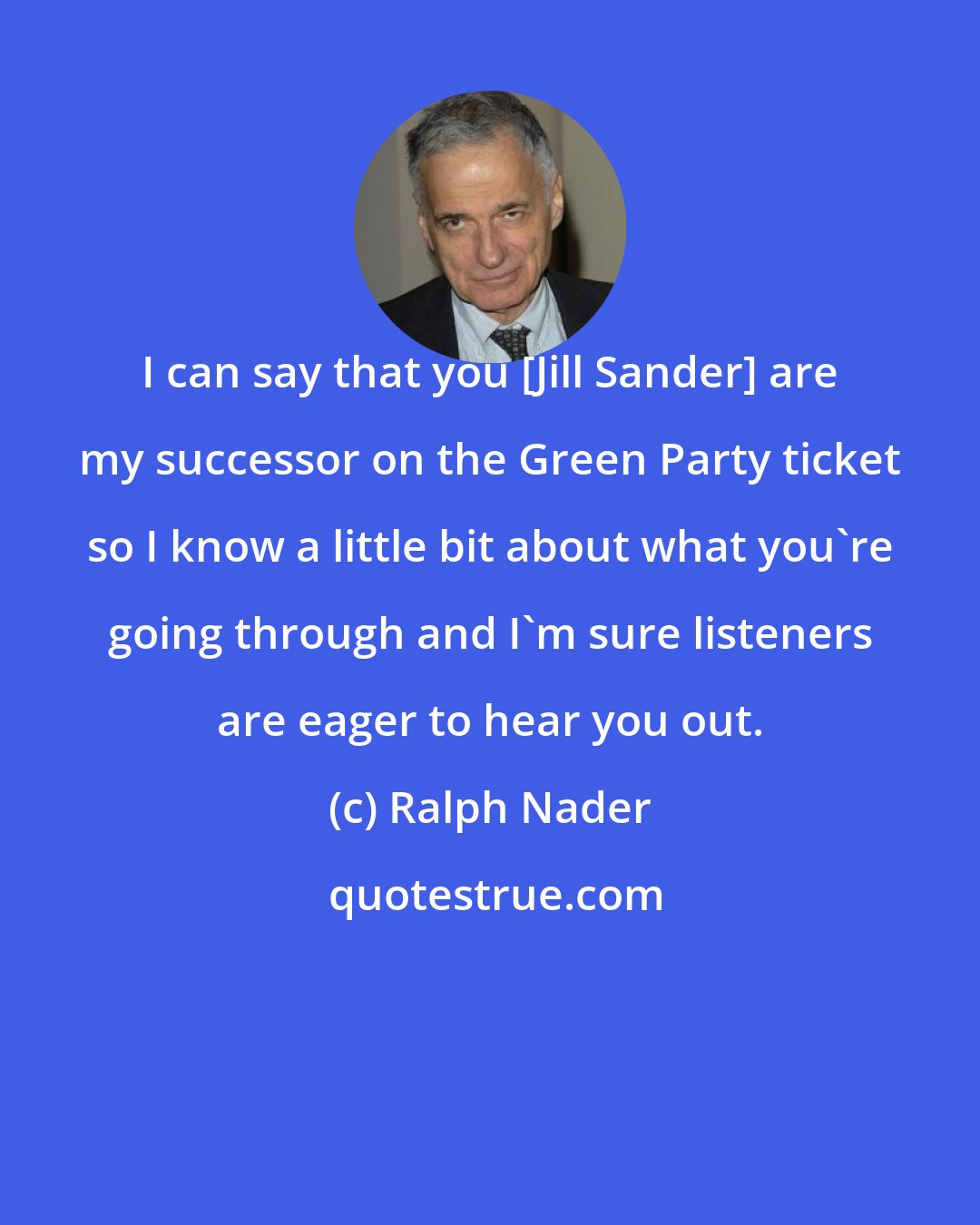 Ralph Nader: I can say that you [Jill Sander] are my successor on the Green Party ticket so I know a little bit about what you're going through and I'm sure listeners are eager to hear you out.