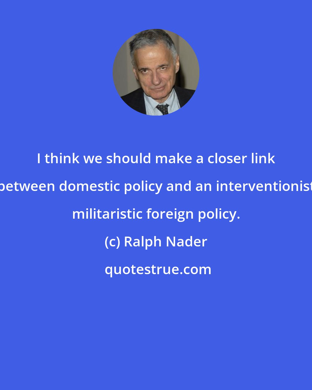 Ralph Nader: I think we should make a closer link between domestic policy and an interventionist militaristic foreign policy.