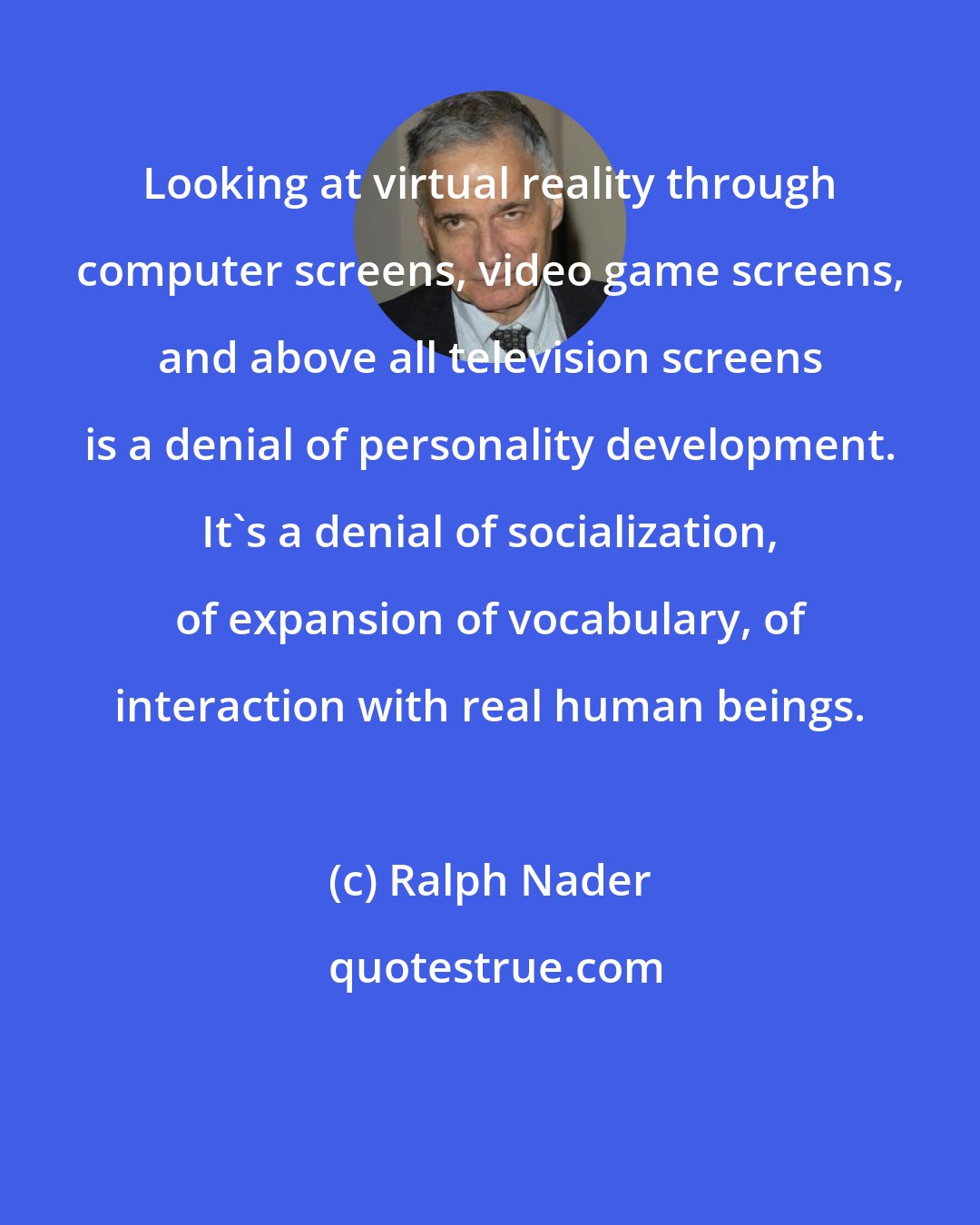 Ralph Nader: Looking at virtual reality through computer screens, video game screens, and above all television screens is a denial of personality development. It's a denial of socialization, of expansion of vocabulary, of interaction with real human beings.