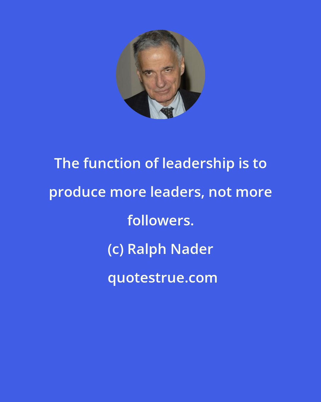 Ralph Nader: The function of leadership is to produce more leaders, not more followers.