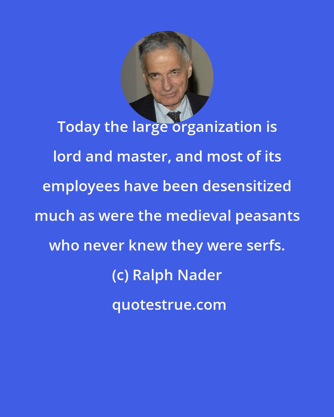 Ralph Nader: Today the large organization is lord and master, and most of its employees have been desensitized much as were the medieval peasants who never knew they were serfs.