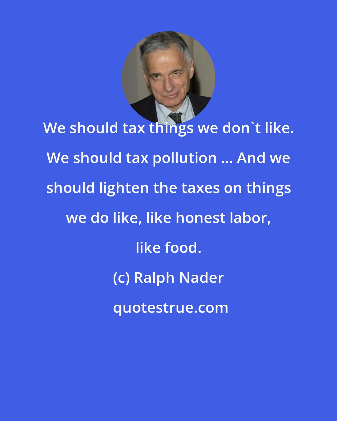 Ralph Nader: We should tax things we don't like. We should tax pollution ... And we should lighten the taxes on things we do like, like honest labor, like food.