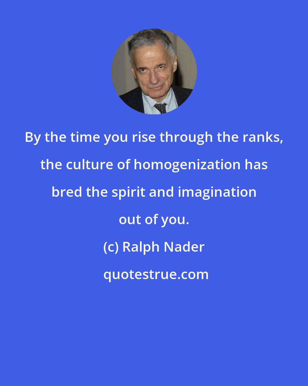 Ralph Nader: By the time you rise through the ranks, the culture of homogenization has bred the spirit and imagination out of you.