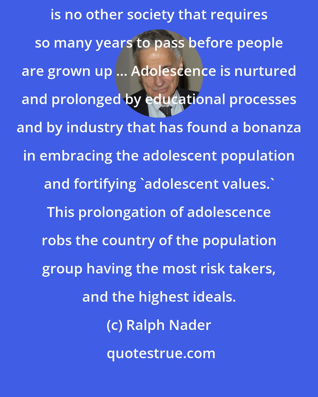 Ralph Nader: We have the most prolonged adolescence in the history of mankind. There is no other society that requires so many years to pass before people are grown up ... Adolescence is nurtured and prolonged by educational processes and by industry that has found a bonanza in embracing the adolescent population and fortifying 'adolescent values.' This prolongation of adolescence robs the country of the population group having the most risk takers, and the highest ideals.