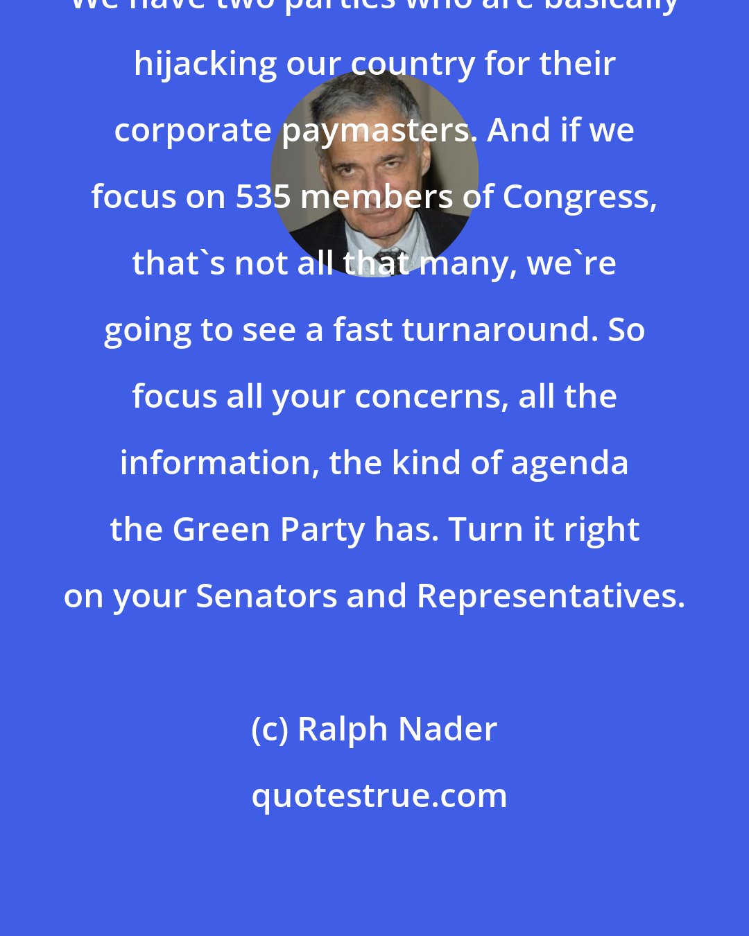 Ralph Nader: We have two parties who are basically hijacking our country for their corporate paymasters. And if we focus on 535 members of Congress, that's not all that many, we're going to see a fast turnaround. So focus all your concerns, all the information, the kind of agenda the Green Party has. Turn it right on your Senators and Representatives.