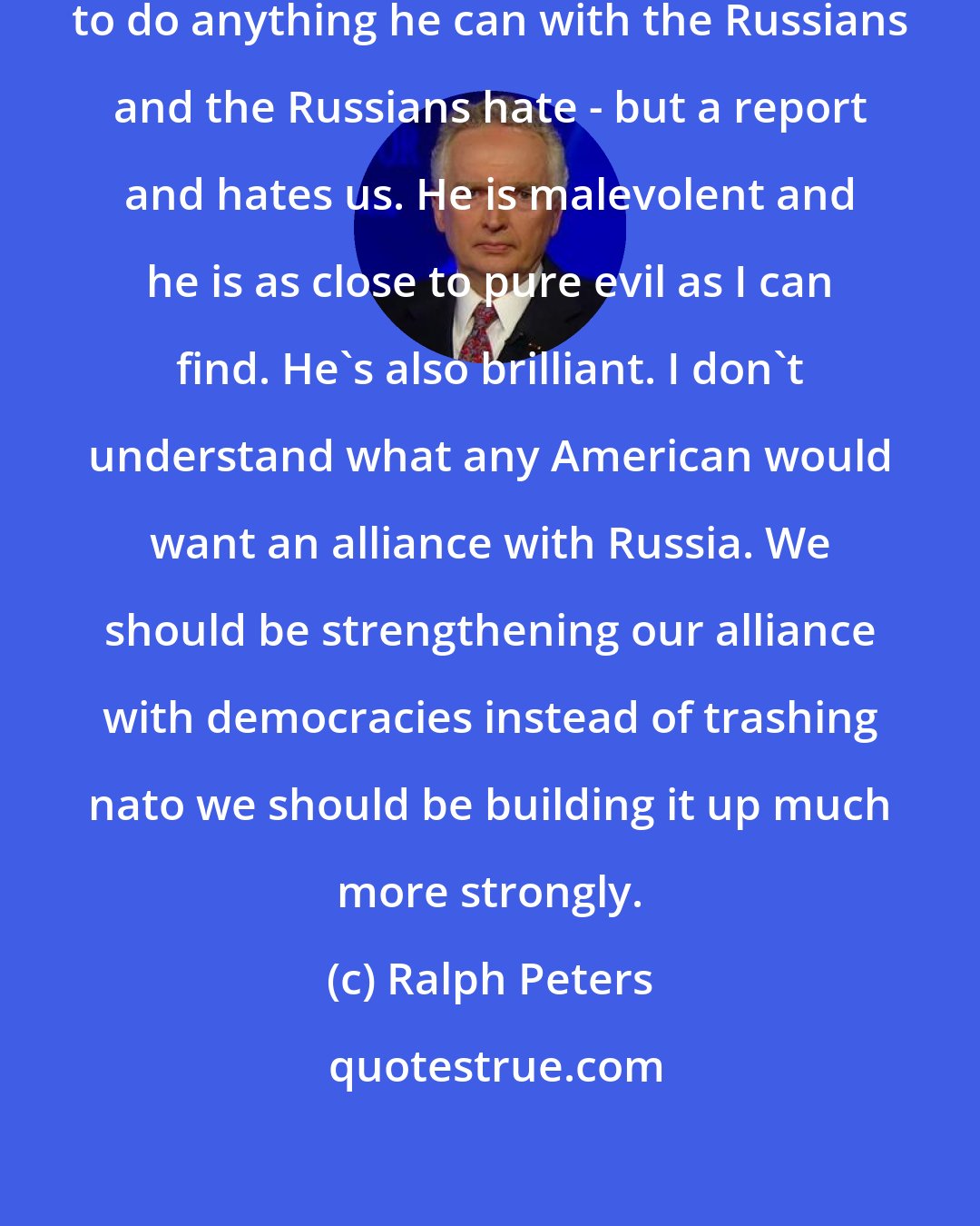 Ralph Peters: Our president seems determined to do anything he can with the Russians and the Russians hate - but a report and hates us. He is malevolent and he is as close to pure evil as I can find. He's also brilliant. I don't understand what any American would want an alliance with Russia. We should be strengthening our alliance with democracies instead of trashing nato we should be building it up much more strongly.