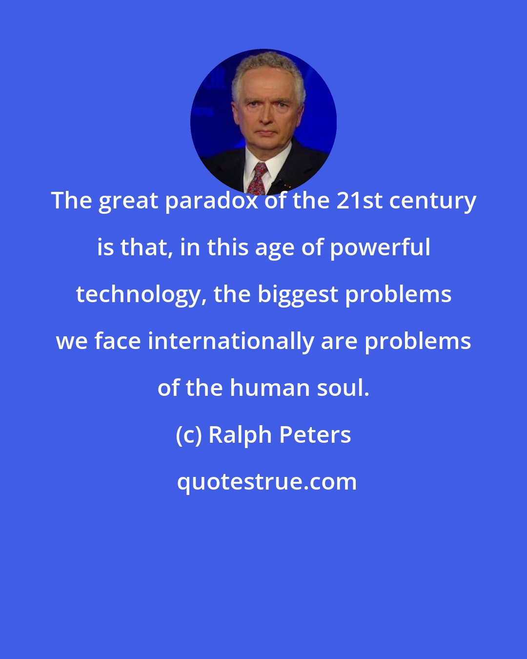 Ralph Peters: The great paradox of the 21st century is that, in this age of powerful technology, the biggest problems we face internationally are problems of the human soul.