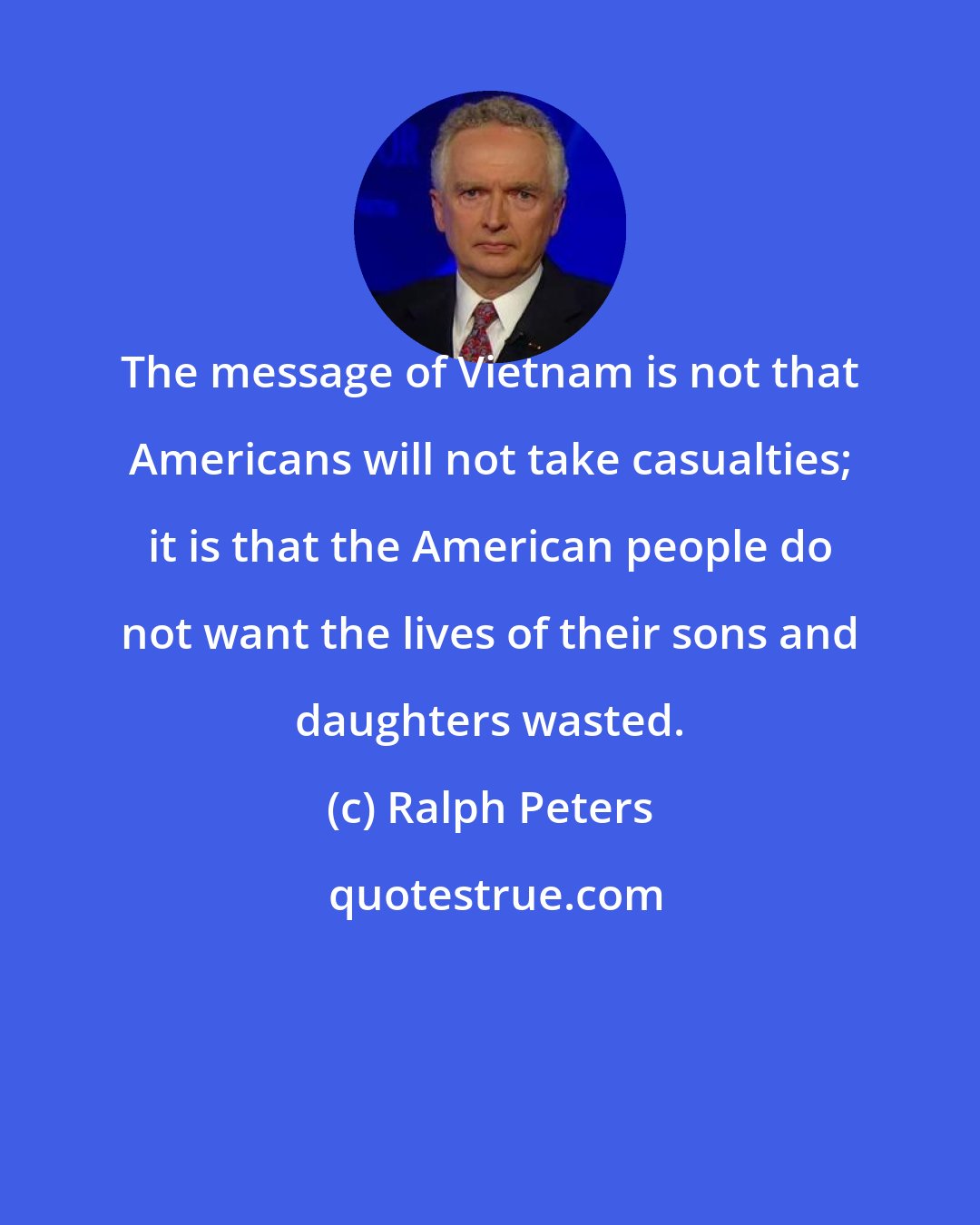 Ralph Peters: The message of Vietnam is not that Americans will not take casualties; it is that the American people do not want the lives of their sons and daughters wasted.