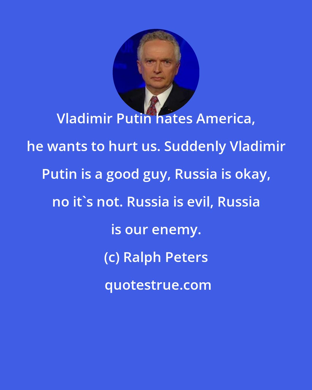 Ralph Peters: Vladimir Putin hates America, he wants to hurt us. Suddenly Vladimir Putin is a good guy, Russia is okay, no it's not. Russia is evil, Russia is our enemy.