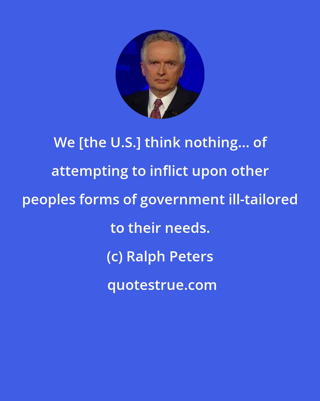 Ralph Peters: We [the U.S.] think nothing... of attempting to inflict upon other peoples forms of government ill-tailored to their needs.