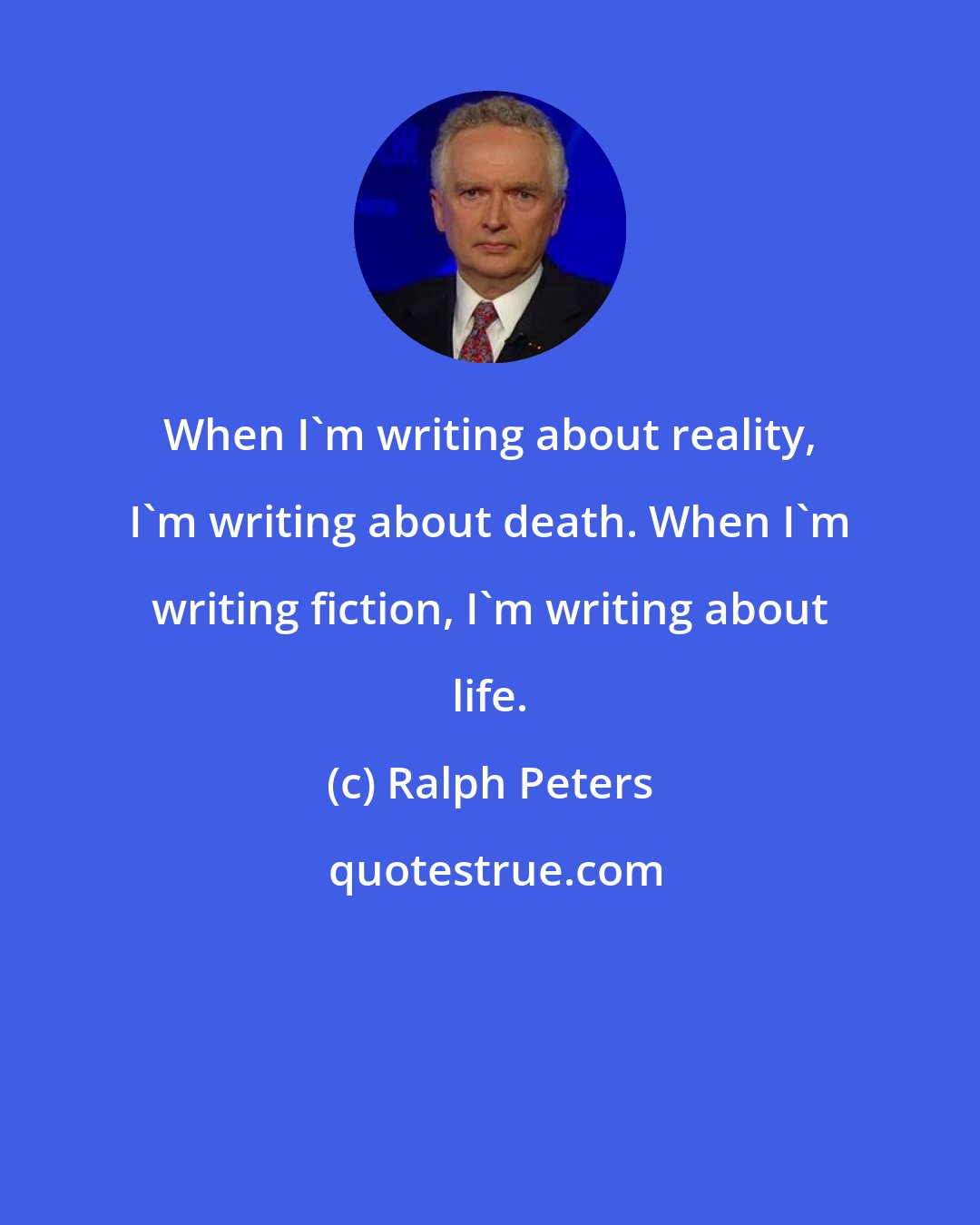 Ralph Peters: When I'm writing about reality, I'm writing about death. When I'm writing fiction, I'm writing about life.