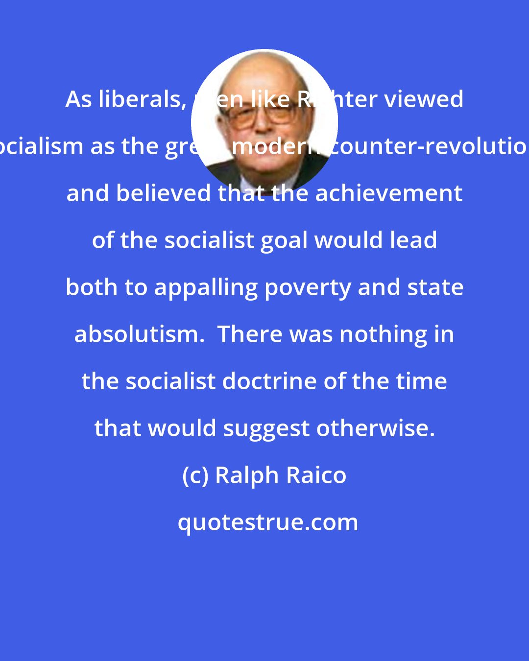 Ralph Raico: As liberals, men like Richter viewed socialism as the great modern counter-revolution, and believed that the achievement of the socialist goal would lead both to appalling poverty and state absolutism.  There was nothing in the socialist doctrine of the time that would suggest otherwise.