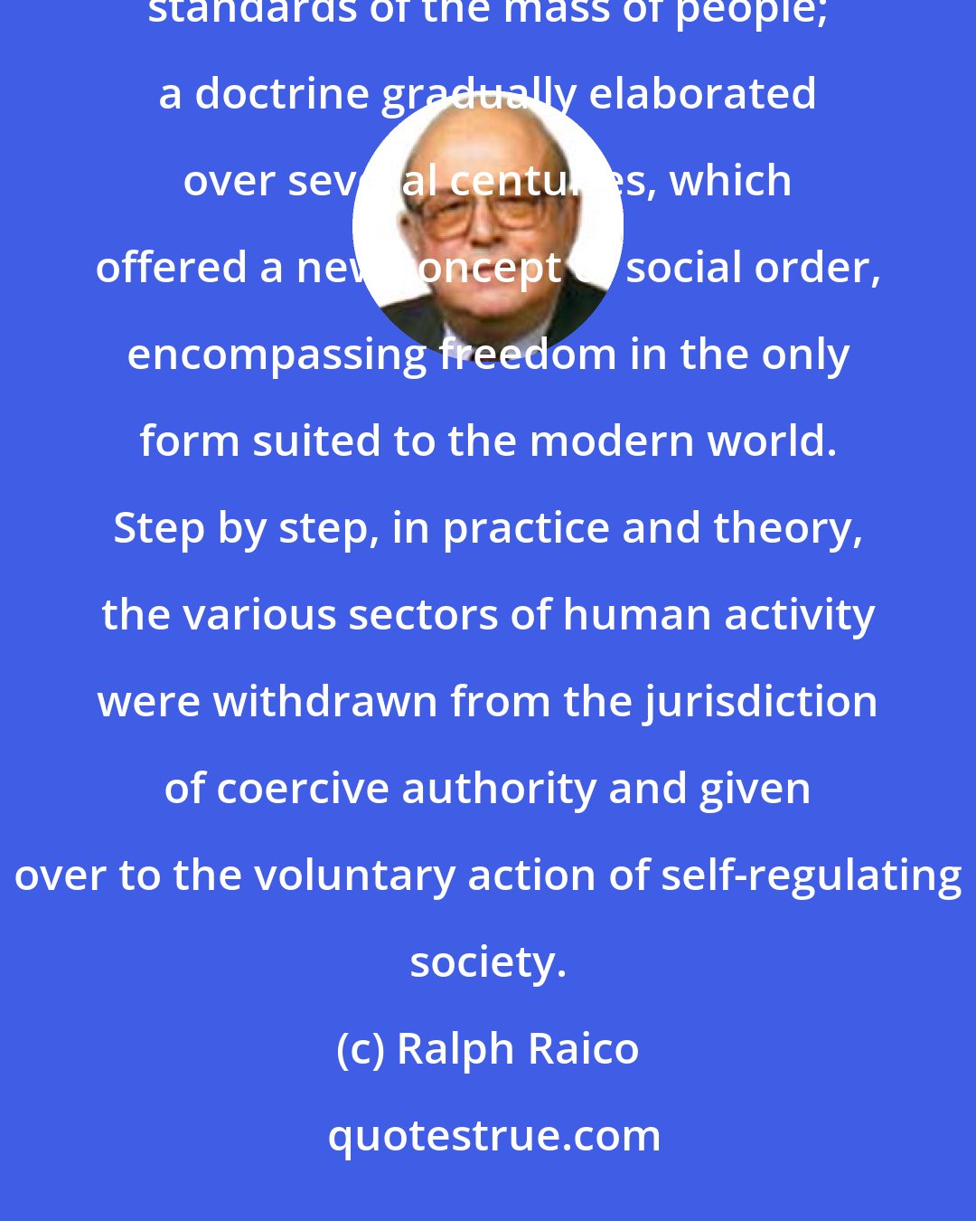 Ralph Raico: Liberalism is, in fact, the ideology of the capitalist revolution that prodigiously raised the living standards of the mass of people; a doctrine gradually elaborated over several centuries, which offered a new concept of social order, encompassing freedom in the only form suited to the modern world. Step by step, in practice and theory, the various sectors of human activity were withdrawn from the jurisdiction of coercive authority and given over to the voluntary action of self-regulating society.