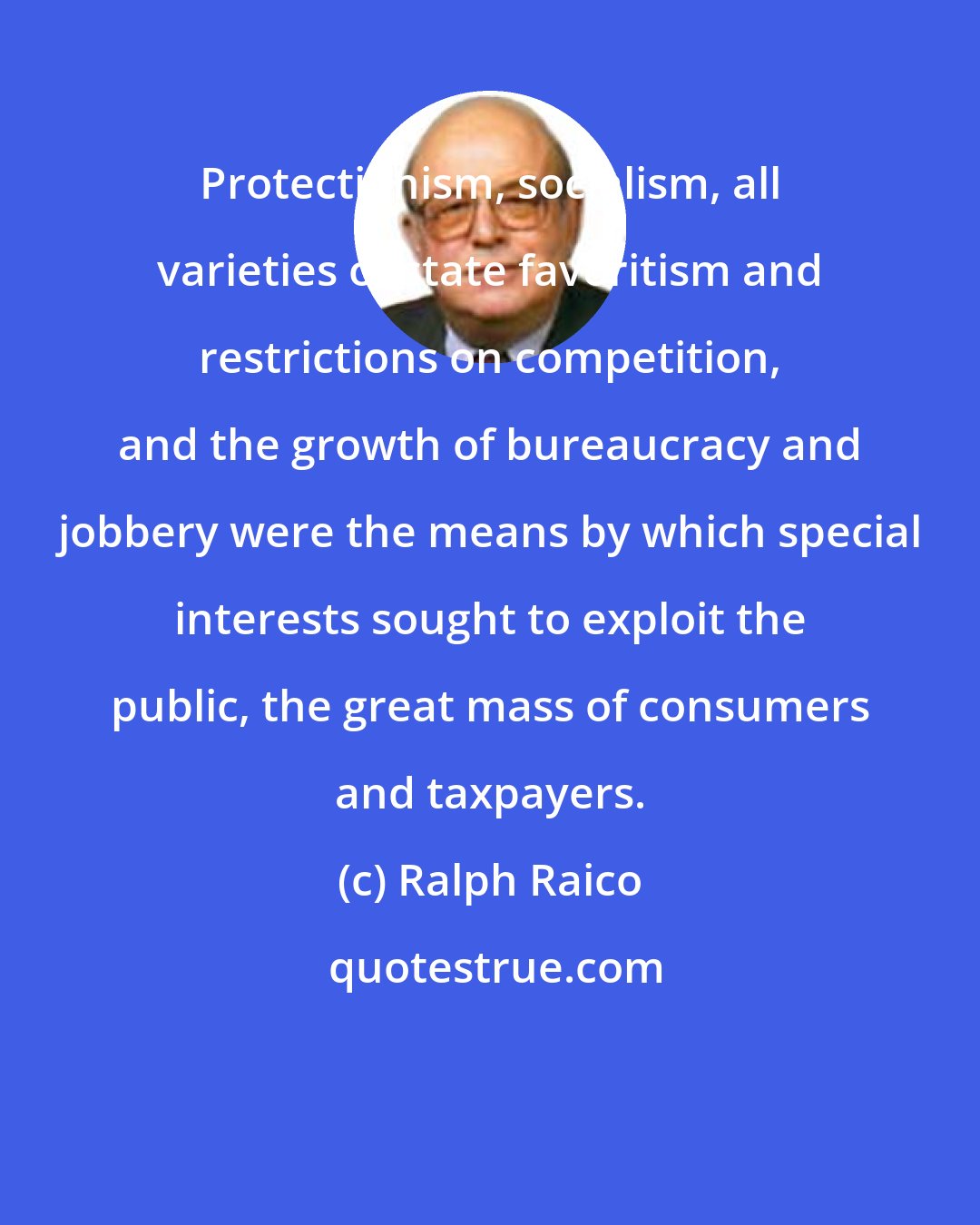 Ralph Raico: Protectionism, socialism, all varieties of state favoritism and restrictions on competition, and the growth of bureaucracy and jobbery were the means by which special interests sought to exploit the public, the great mass of consumers and taxpayers.