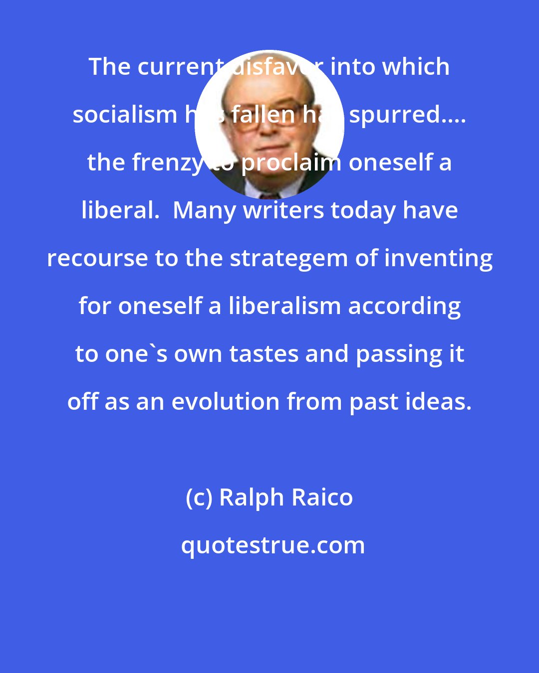 Ralph Raico: The current disfavor into which socialism has fallen has spurred.... the frenzy to proclaim oneself a liberal.  Many writers today have recourse to the strategem of inventing for oneself a liberalism according to one's own tastes and passing it off as an evolution from past ideas.