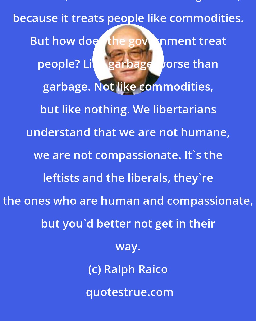 Ralph Raico: What is the free market? Well, the free market, [we're told] is really a terrible, inhuman kind of arrangement, because it treats people like commodities. But how does the government treat people? Like garbage-worse than garbage. Not like commodities, but like nothing. We libertarians understand that we are not humane, we are not compassionate. It's the leftists and the liberals, they're the ones who are human and compassionate, but you'd better not get in their way.